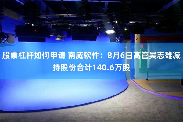股票杠杆如何申请 南威软件：8月6日高管吴志雄减持股份合计140.6万股