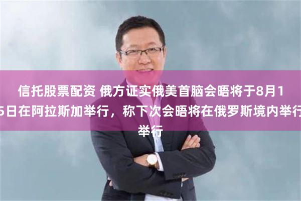 信托股票配资 俄方证实俄美首脑会晤将于8月15日在阿拉斯加举行，称下次会晤将在俄罗斯境内举行