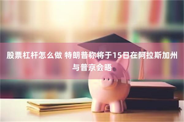 股票杠杆怎么做 特朗普称将于15日在阿拉斯加州与普京会晤