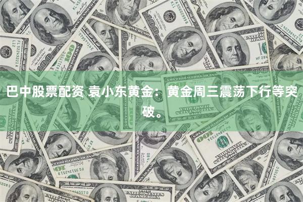 巴中股票配资 袁小东黄金：黄金周三震荡下行等突破。