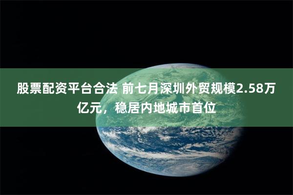 股票配资平台合法 前七月深圳外贸规模2.58万亿元,稳居内地城市首位