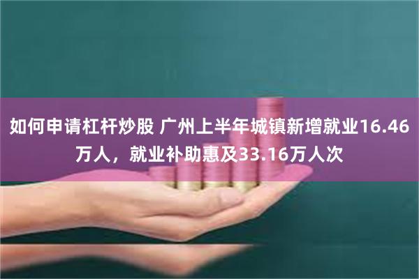 如何申请杠杆炒股 广州上半年城镇新增就业16.46万人，就业补助惠及33.16万人次