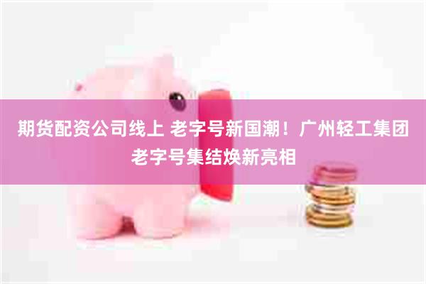 期货配资公司线上 老字号新国潮!广州轻工集团老字号集结焕新亮相