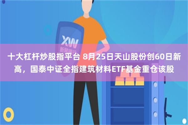 十大杠杆炒股指平台 8月25日天山股份创60日新高，国泰中证全指建筑材料ETF基金重仓该股