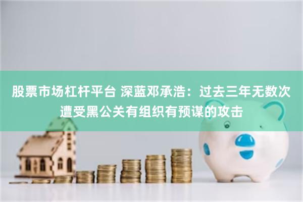 股票市场杠杆平台 深蓝邓承浩：过去三年无数次遭受黑公关有组织有预谋的攻击
