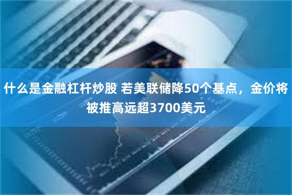 什么是金融杠杆炒股 若美联储降50个基点,金价将被推高远超3700美元