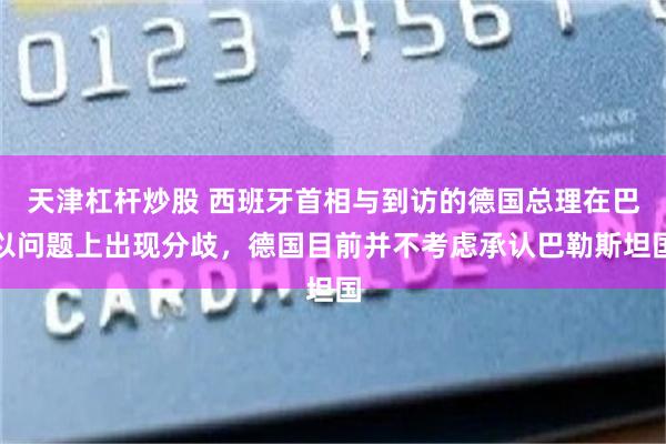 天津杠杆炒股 西班牙首相与到访的德国总理在巴以问题上出现分歧，德国目前并不考虑承认巴勒斯坦国