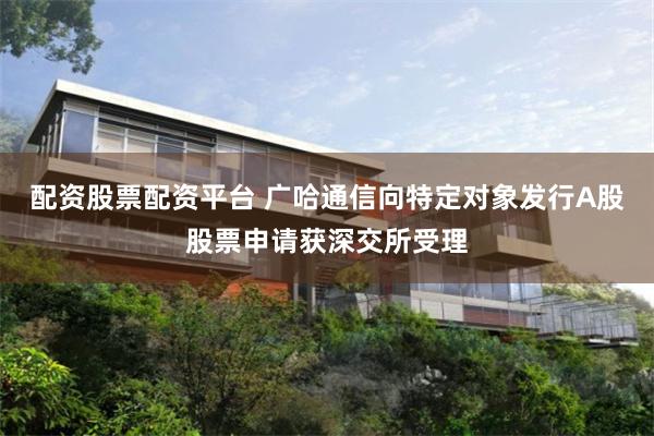配资股票配资平台 广哈通信向特定对象发行A股股票申请获深交所受理