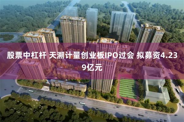 股票中杠杆 天溯计量创业板IPO过会 拟募资4.239亿元