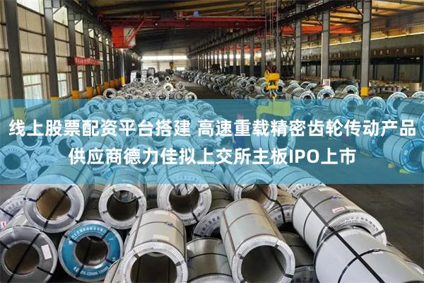 线上股票配资平台搭建 高速重载精密齿轮传动产品供应商德力佳拟上交所主板IPO上市