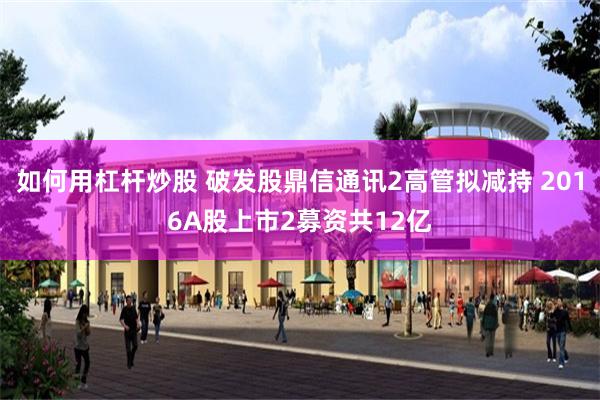 如何用杠杆炒股 破发股鼎信通讯2高管拟减持 2016A股上市2募资共12亿