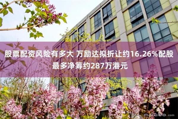 股票配资风险有多大 万励达拟折让约16.26%配股 最多净筹约287万港元