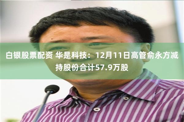 白银股票配资 华是科技：12月11日高管俞永方减持股份合计57.9万股