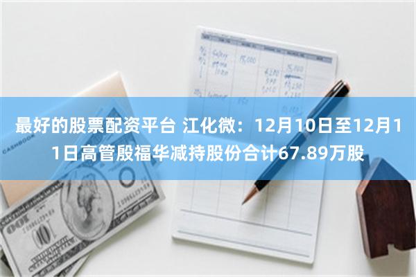 最好的股票配资平台 江化微：12月10日至12月11日高管殷福华减持股份合计67.89万股