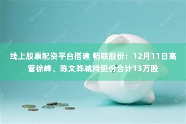 线上股票配资平台搭建 畅联股份：12月11日高管徐峰、陈文晔减持股份合计13万股