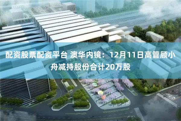 配资股票配资平台 澳华内镜：12月11日高管顾小舟减持股份合计20万股