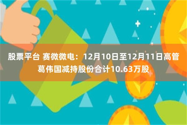 股票平台 赛微微电：12月10日至12月11日高管葛伟国减持股份合计10.63万股