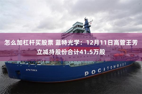 怎么加杠杆买股票 蓝特光学：12月11日高管王芳立减持股份合计41.5万股