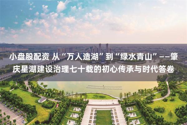 小盘股配资 从“万人造湖”到“绿水青山”——肇庆星湖建设治理七十载的初心传承与时代答卷