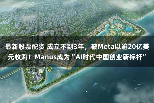 最新股票配资 成立不到3年，被Meta以逾20亿美元收购！Manus成为“AI时代中国创业新标杆”