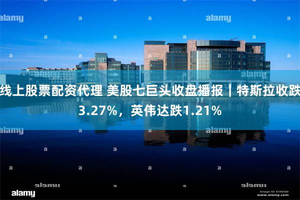线上股票配资代理 美股七巨头收盘播报｜特斯拉收跌3.27%，英伟达跌1.21%