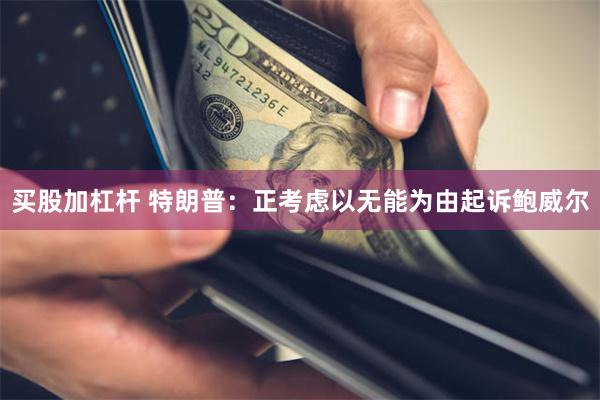 买股加杠杆 特朗普：正考虑以无能为由起诉鲍威尔