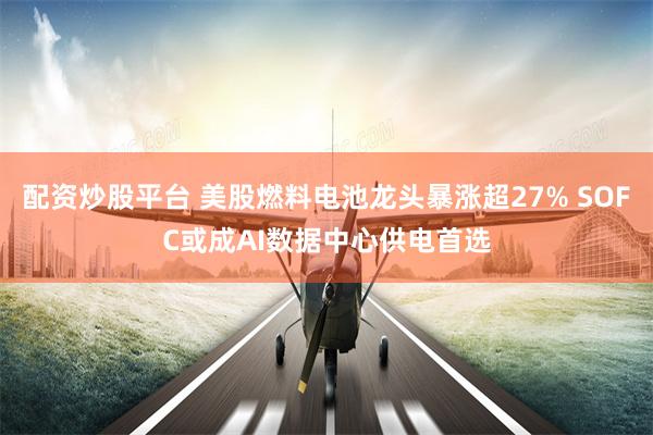 配资炒股平台 美股燃料电池龙头暴涨超27% SOFC或成AI数据中心供电首选