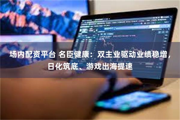 场内配资平台 名臣健康：双主业驱动业绩稳增，日化筑底、游戏出海提速