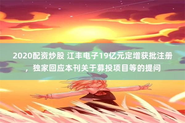 2020配资炒股 江丰电子19亿元定增获批注册，独家回应本刊关于募投项目等的提问