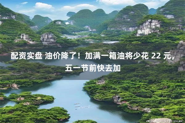 配资实盘 油价降了！加满一箱油将少花 22 元，五一节前快去加