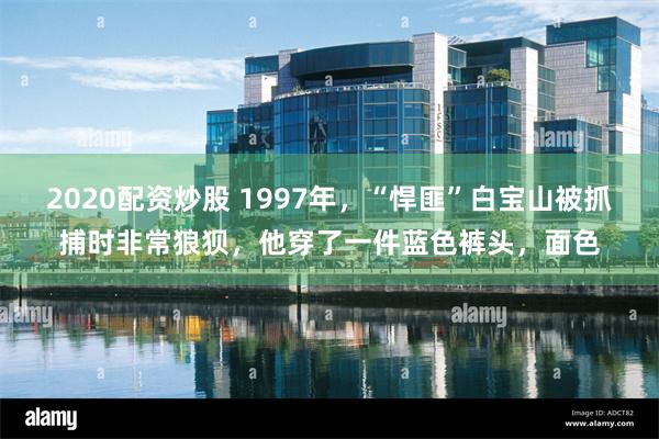 2020配资炒股 1997年，“悍匪”白宝山被抓捕时非常狼狈，他穿了一件蓝色裤头，面色