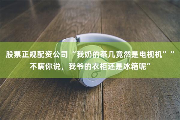 股票正规配资公司 “我奶的茶几竟然是电视机”“不瞒你说，我爷的衣柜还是冰箱呢”