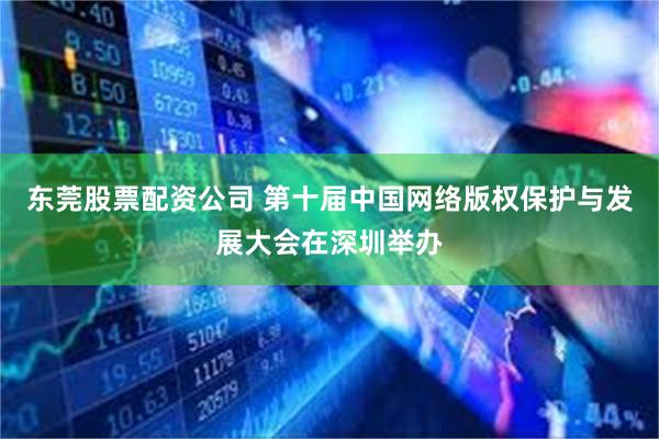 东莞股票配资公司 第十届中国网络版权保护与发展大会在深圳举办