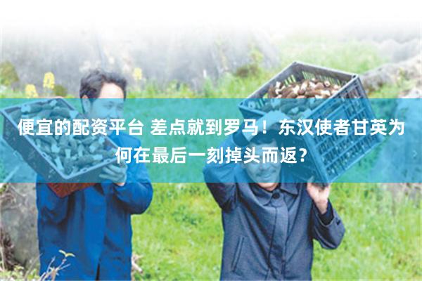 便宜的配资平台 差点就到罗马！东汉使者甘英为何在最后一刻掉头而返？