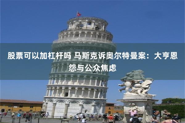 股票可以加杠杆吗 马斯克诉奥尔特曼案：大亨恩怨与公众焦虑