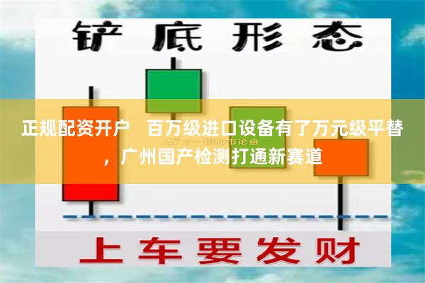 正规配资开户   百万级进口设备有了万元级平替，广州国产检测打通新赛道