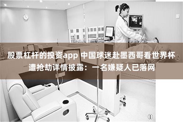 股票杠杆的投资app 中国球迷赴墨西哥看世界杯遭抢劫详情披露：一名嫌疑人已落网