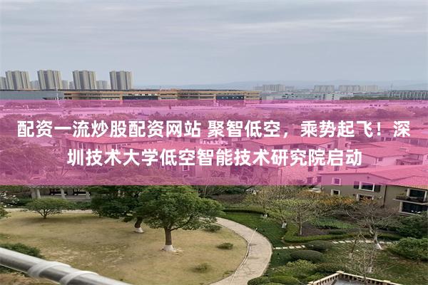 配资一流炒股配资网站 聚智低空,乘势起飞!深圳技术大学低空智能技术研究院启动