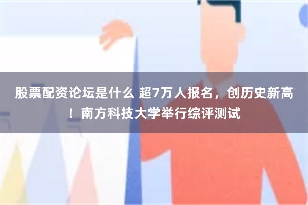 股票配资论坛是什么 超7万人报名，创历史新高！南方科技大学举行综评测试
