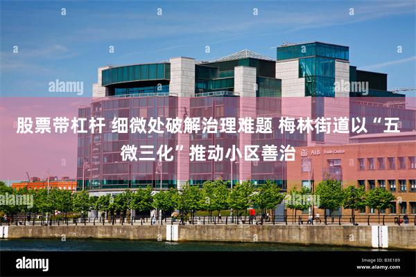 股票带杠杆 细微处破解治理难题 梅林街道以“五微三化”推动小区善治
