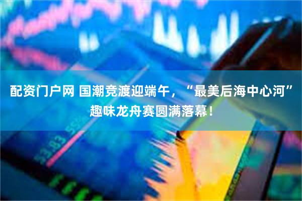 配资门户网 国潮竞渡迎端午，“最美后海中心河”趣味龙舟赛圆满落幕！