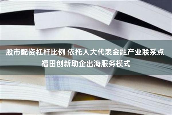 股市配资杠杆比例 依托人大代表金融产业联系点 福田创新助企出海服务模式