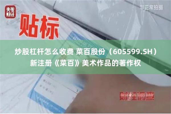 炒股杠杆怎么收费 菜百股份（605599.SH）新注册《菜百》美术作品的著作权
