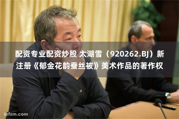 配资专业配资炒股 太湖雪（920262.BJ）新注册《郁金花韵蚕丝被》美术作品的著作权