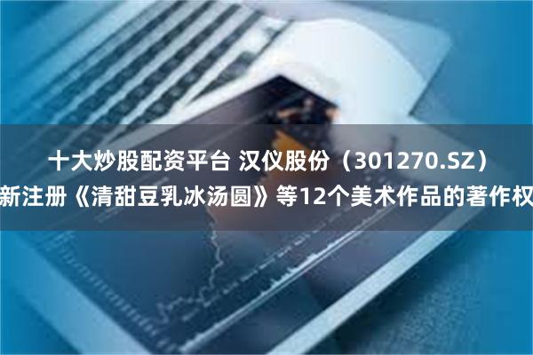 十大炒股配资平台 汉仪股份（301270.SZ）新注册《清甜豆乳冰汤圆》等12个美术作品的著作权