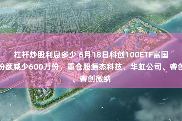 杠杆炒股利息多少 6月18日科创100ETF富国基金份额减少600万份，重仓股源杰科技、华虹公司、睿创微纳