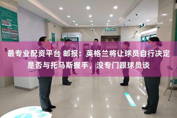 最专业配资平台 邮报：英格兰将让球员自行决定是否与托马斯握手，没专门跟球员谈