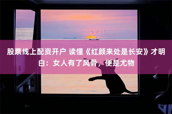股票线上配资开户 读懂《红颜来处是长安》才明白：女人有了风骨，便是尤物