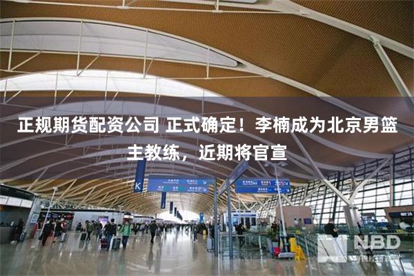 正规期货配资公司 正式确定！李楠成为北京男篮主教练，近期将官宣