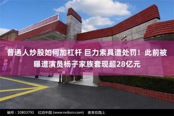 普通人炒股如何加杠杆 巨力索具遭处罚！此前被曝遭演员杨子家族套现超28亿元